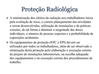 Proteção Radiológica
 A minimização dos efeitos da radiação nos trabalhadores inicia
pela avaliação de risco, o correto planejamento das atividades
a serem desenvolvidas, utilização de instalações e de práticas
corretas, de tal forma a diminuir a magnitude das doses
individuais, o número de pessoas expostas e a probabilidade de
exposições acidentais.
 Os equipamentos de proteção (EPC e EPI) devem ser
utilizados por todos os trabalhadores, além de ser observado a
otimização desta proteção pelo elaboração e execução correta
de projeto de instalações laboratoriais, na escolha adequada
dos equipamentos e na execução correta dos procedimentos de
trabalho.
 