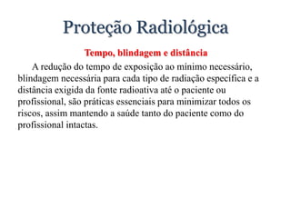 Proteção Radiológica
Tempo, blindagem e distância
A redução do tempo de exposição ao mínimo necessário,
blindagem necessária para cada tipo de radiação específica e a
distância exigida da fonte radioativa até o paciente ou
profissional, são práticas essenciais para minimizar todos os
riscos, assim mantendo a saúde tanto do paciente como do
profissional intactas.
 