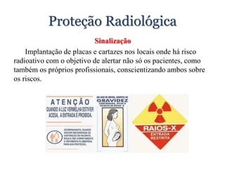 Proteção Radiológica
Sinalização
Implantação de placas e cartazes nos locais onde há risco
radioativo com o objetivo de alertar não só os pacientes, como
também os próprios profissionais, conscientizando ambos sobre
os riscos.
 