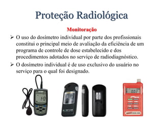 Proteção Radiológica
Monitoração
 O uso do dosímetro individual por parte dos profissionais
constitui o principal meio de avaliação da eficiência de um
programa de controle de dose estabelecido e dos
procedimentos adotados no serviço de radiodiagnóstico.
 O dosímetro individual é de uso exclusivo do usuário no
serviço para o qual foi designado.
 