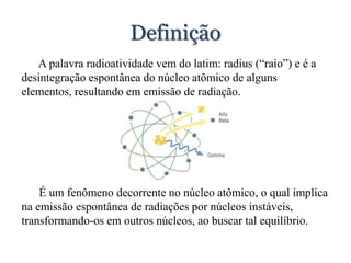 Definição
A palavra radioatividade vem do latim: radius (“raio”) e é a
desintegração espontânea do núcleo atômico de alguns
elementos, resultando em emissão de radiação.
É um fenômeno decorrente no núcleo atômico, o qual implica
na emissão espontânea de radiações por núcleos instáveis,
transformando-os em outros núcleos, ao buscar tal equilíbrio.
 