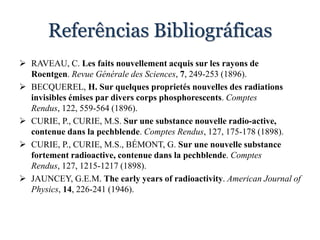 Referências Bibliográficas
 RAVEAU, C. Les faits nouvellement acquis sur les rayons de
Roentgen. Revue Générale des Sciences, 7, 249-253 (1896).
 BECQUEREL, H. Sur quelques proprietés nouvelles des radiations
invisibles émises par divers corps phosphorescents. Comptes
Rendus, 122, 559-564 (1896).
 CURIE, P., CURIE, M.S. Sur une substance nouvelle radio-active,
contenue dans la pechblende. Comptes Rendus, 127, 175-178 (1898).
 CURIE, P., CURIE, M.S., BÉMONT, G. Sur une nouvelle substance
fortement radioactive, contenue dans la pechblende. Comptes
Rendus, 127, 1215-1217 (1898).
 JAUNCEY, G.E.M. The early years of radioactivity. American Journal of
Physics, 14, 226-241 (1946).
 