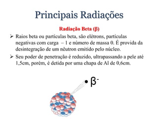 Principais Radiações
Radiação Beta (β)
 Raios beta ou partículas beta, são elétrons, partículas
negativas com carga – 1 e número de massa 0. É provida da
desintegração de um nêutron emitido pelo núcleo.
 Seu poder de penetração é reduzido, ultrapassando a pele até
1,5cm, porém, é detida por uma chapa de Al de 0,6cm.
 