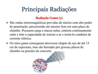 Principais Radiações
Radiação Gama (γ)
 São ondas eletromagnéticas providas do núcleo com alto poder
de penetração, percorrendo até mesmo 4cm em uma placa de
chumbo. Possuem carga e massa nulas, emitem continuamente
calor e têm a capacidade de ionizar o ar e torná-lo condutor de
corrente elétrica.
 Os raios gama conseguem atravessar chapas de aço de até 15
cm de espessura, mas são barradas por grossas placas de
chumbo ou paredes de concreto.
 