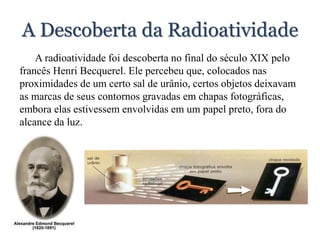 A Descoberta da Radioatividade
A radioatividade foi descoberta no final do século XIX pelo
francês Henri Becquerel. Ele percebeu que, colocados nas
proximidades de um certo sal de urânio, certos objetos deixavam
as marcas de seus contornos gravadas em chapas fotográficas,
embora elas estivessem envolvidas em um papel preto, fora do
alcance da luz.
 