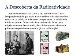 A Descoberta da Radioatividade
Juntamente com Marie Curie e seu marido Pierre Curie,
Becquerel concluiu que essas marcas seriam radiações emitidas
pelos sais de urânio. estudando os componentes do minério de
urânio encontram fontes radiativas muito mais fortes que o
próprio elemento. Desse modo, descobriram novos elementos
químicos ao qual chamaram rádio (Ra) e polônio (Po).
 