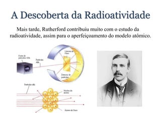 A Descoberta da Radioatividade
Mais tarde, Rutherford contribuiu muito com o estudo da
radioatividade, assim para o aperfeiçoamento do modelo atômico.
 