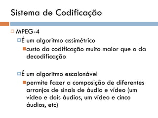 Sistema de Codificação MPEG-4 É um algoritmo assimétrico custo da codificação muito maior que o da decodificação É um algoritmo escalonável permite fazer a composição de diferentes arranjos de sinais de áudio e vídeo (um vídeo e dois áudios, um vídeo e cinco áudios, etc) 