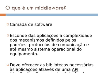 O que é um middleware? Camada de software Esconde das aplicações a complexidade dos mecanismos definidos pelos padrões, protocolos de comunicação e até mesmo sistema operacional do equipamento.  Deve oferecer as bibliotecas necessárias às aplicações através de uma  API  ( Application Programming Interface ) bem definida.  