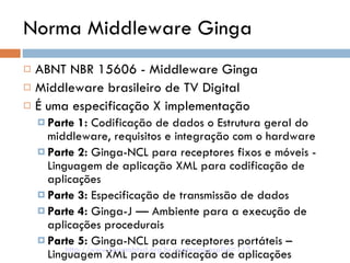 Norma Middleware Ginga ABNT NBR 15606 - Middleware Ginga Middleware brasileiro de TV Digital É uma especificação X implementação Parte 1:  Codificação de dados o Estrutura geral do middleware, requisitos e integração com o hardware Parte 2:  Ginga-NCL para receptores fixos e móveis - Linguagem de aplicação XML para codificação de aplicações Parte 3:  Especificação de transmissão de dados Parte 4:  Ginga-J — Ambiente para a execução de aplicações procedurais Parte 5:  Ginga-NCL para receptores portáteis – Linguagem XML para codificação de aplicações http://www.forumsbtvd.org.br/materias.asp?id=112 