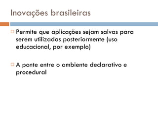 Inovações brasileiras Permite que aplicações sejam salvas para serem utilizadas posteriormente (uso educacional, por exemplo) A ponte entre o ambiente declarativo e procedural 