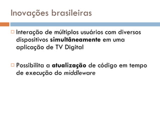 Inovações brasileiras Interação de múltiplos usuários com diversos dispositivos  simultâneamente  em uma aplicação de TV Digital Possibilita a  atualização  de código em tempo de execução do  middleware 
