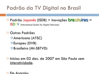 Padrão da TV Digital no Brasil Padrão  Japonês  (ISDB) + Inovações  bra sile iras  =  IS D T V   ( International System for Digital Television ) Outros Padrões  Americano (ATSC) Europeu (DVB) Brasileiro (MI-SBTVD ) Iniciou em 02 dez. de 2007 em São Paulo sem  interatividade . Em Aracaju: TV Atalaia TV Sergipe Canção Nova 