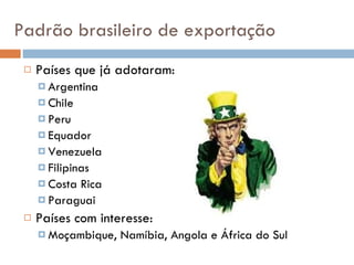 Padrão brasileiro de exportação Países que já adotaram: Argentina Chile Peru Equador Venezuela Filipinas Costa Rica Paraguai Países com interesse: Moçambique, Namíbia, Angola e África do Sul 