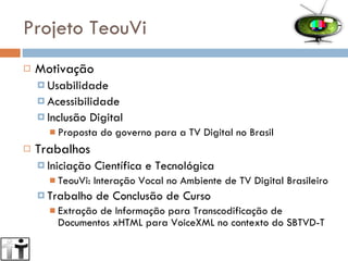 Projeto TeouVi Motivação Usabilidade Acessibilidade Inclusão Digital Proposta do governo para a TV Digital no Brasil Trabalhos Iniciação Científica e Tecnológica TeouVi: Interação Vocal no Ambiente de TV Digital Brasileiro Trabalho de Conclusão de Curso Extração de Informação para Transcodificação de Documentos xHTML para VoiceXML no contexto do SBTVD-T 