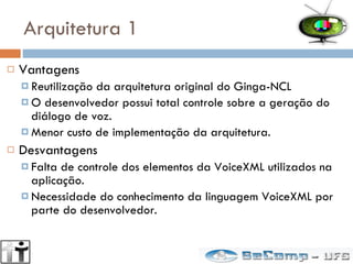 Arquitetura 1 Vantagens Reutilização da arquitetura original do Ginga-NCL O desenvolvedor possui total controle sobre a geração do diálogo de voz. Menor custo de implementação da arquitetura. Desvantagens Falta de controle dos elementos da VoiceXML utilizados na aplicação. Necessidade do conhecimento da linguagem VoiceXML por parte do desenvolvedor. 