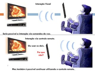 Interação Vocal Interação via controle remoto. Seria possível a interação via comandos de voz. Mas também é possível continuar utilizando o controle remoto. Ou usar os dois. Por que não? 