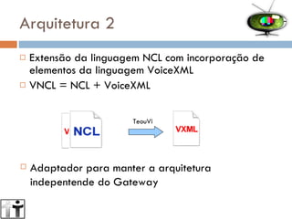 Arquitetura 2 Extensão da linguagem NCL com incorporação de elementos da linguagem VoiceXML VNCL = NCL + VoiceXML  TeouVi Adaptador para manter a arquitetura indepentende do Gateway 