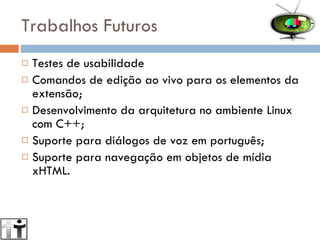 Trabalhos Futuros Testes de usabilidade Comandos de edição ao vivo para os elementos da extensão; Desenvolvimento da arquitetura no ambiente Linux com C++; Suporte para diálogos de voz em português; Suporte para navegação em objetos de mídia xHTML. 