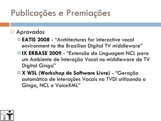 Publicações e Premiações Aprovados EATIS 2008  - “Architectures for interactive vocal environment to the Brazilian Digital TV middleware” IX ERBASE 2009  - “Extensão da Linguagem NCL para um Ambiente de Interação Vocal no middleware de TV Digital Ginga” X WSL (Workshop de Software Livre) ‏ - “Geração automática de Interações Vocais na TVDi utilizando o Ginga, NCL e VoiceXML” 