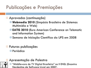 Publicações e Premiações Aprovados (continuação) Webmedia 2010  (Simpósio Brasileiro de Sistemas Multimídia e Web) EATIS 2010  (Euro American Conference on Telematic and Information System) Semana de Iniciação Científica da UFS em 2008 Futuras publicações Periódico Apresentação de Palestra “ Middleware de TV Digital Brasileiro” no II ENSL (Encontro Nordestino de Software Livre) em 2007. 
