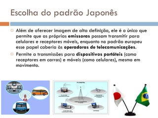 Escolha do padrão Japonês Além de oferecer imagem de alta definição, ele é o único que permite que as próprias  emissoras  possam transmitir para celulares e receptores móveis, enquanto no padrão europeu esse papel caberia às  operadoras de telecomunicações . Permite a transmissões para  dispositivos portáteis  (como receptores em carros) e móveis (como celulares), mesmo em movimento. 