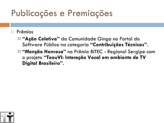 Publicações e Premiações Prêmios “ Ação Coletiva”  da Comunidade Ginga no Portal do Software Público na categoria  “Contribuições Técnicas” . “ Menção Honrosa”  no Prêmio BITEC - Regional Sergipe com o projeto  “TeouVI: Interação Vocal em ambiente de TV Digital Brasileiro” . 