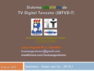 Seminário - Redes sem fio - 2010.1 Sistema  B ra sile iro  de TV Digital Terrestre (SBTVD-T)  Lucas Augusto M. C. Carvalho [email_address] meadiciona.com/lucasaugustomcc Grupo de Pesquisa em Inteligência e Imagem Departamento de Computação Universidade Federal de Sergipe 16 de set. 2010 
