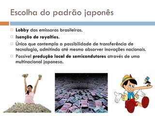 Escolha do padrão japonês Lobby  das emissoras brasileiras. Isenção de royalties . Único que contempla a possibilidade de transferência de tecnologia, admitindo até mesmo absorver inovações nacionais. Possível  produção local de semicondutores  através de uma multinacional japonesa. 