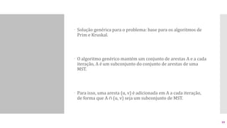  Solução genérica para o problema: base para os algoritmos de
Prim e Kruskal.
 O algoritmo genérico mantém um conjunto de arestas A e a cada
iteração, A é um subconjunto do conjunto de arestas de uma
MST.
 Para isso, uma aresta (u, v) é adicionada em A a cada iteração,
de forma que A ∩ (u, v) seja um subconjunto de MST.
10
 