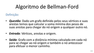 Algoritmo de Bellman-Ford
Definição:
• Questão: Dado um grafo definido pelos seus vértices e suas
arestas temos que calcular a soma mínima dos pesos de
suas arestas para chegar do nó origem a qualquer outro nó.
• Entrada: Vértices, arestas e origem.
• Saída: Grafo com a distância mínima calculada em cada nó
para se chegar ao nó origem e também o nó antecessor
para efetuar o menor caminho.
100
 