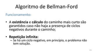 Algoritmo de Bellman-Ford
Funcionamento:
• A existência e cálculo do caminho mais curto são
garantidos caso não haja a presença de ciclos
negativos durante o caminho;
• Repetição infinita:
– Se há um ciclo negativo, em princípio, o problema não
tem solução.
102
 