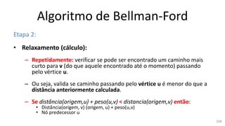 Algoritmo de Bellman-Ford
Etapa 2:
• Relaxamento (cálculo):
– Repetidamente: verificar se pode ser encontrado um caminho mais
curto para v (do que aquele encontrado até o momento) passando
pelo vértice u.
– Ou seja, valida se caminho passando pelo vértice u é menor do que a
distância anteriormente calculada.
– Se distância(origem,u) + peso(u,v) < distancia(origem,v) então:
• Distância(origem, v) (origem, u) + peso(u,v)
• Nó predecessor u
104
 