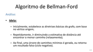 Algoritmo de Bellman-Ford
Análise:
• Ideia:
– Inicialmente, estabelece as diretrizes básicas do grafo, com base
no vértice origem;
– Repetidamente, ir diminuindo a estimativa de distância até
encontrar o menor caminho (relaxamento);
– Ao final, uma árvore de caminhos mínimos é gerada, ou retorna
um resultado falso (ciclo negativo).
118
 