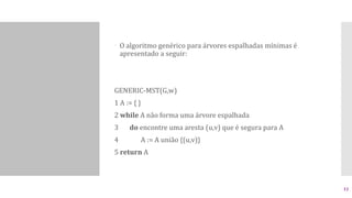  O algoritmo genérico para árvores espalhadas mínimas é
apresentado a seguir:
GENERIC-MST(G,w)
1 A := { }
2 while A não forma uma árvore espalhada
3 do encontre uma aresta (u,v) que é segura para A
4 A := A união {(u,v)}
5 return A
12
 