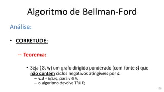 Algoritmo de Bellman-Ford
Análise:
• CORRETUDE:
– Teorema:
• Seja (G, w) um grafo dirigido ponderado (com fonte s) que
não contém ciclos negativos atingíveis por s:
– v.d = δ(s,v), para v ∈ V;
– o algoritmo devolve TRUE;
120
 