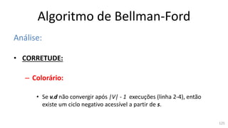 Algoritmo de Bellman-Ford
Análise:
• CORRETUDE:
– Colorário:
• Se v.d não convergir após |V| - 1 execuções (linha 2-4), então
existe um ciclo negativo acessível a partir de s.
125
 