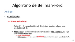 Algoritmo de Bellman-Ford
Análise:
• CORRETUDE:
– Prova (colorário):
• Após |V| - 1 execuções (linha 2-4), ainda é possível relaxar uma
aresta (linha 5-8).
• Afirmação: o caminho mais curto em questão não é simples, ou seja,
tem vértices repetidas;
– Ciclos encontrados!
– Ciclo negativo pois foi possível DIMINUIR o caminho mínimo em questão (linha 7).
126
 