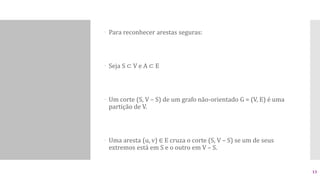  Para reconhecer arestas seguras:
 Seja S ⊂ V e A ⊂ E
 Um corte (S, V – S) de um grafo não-orientado G = (V, E) é uma
partição de V.
 Uma aresta (u, v) ∈ E cruza o corte (S, V – S) se um de seus
extremos está em S e o outro em V – S.
13
 