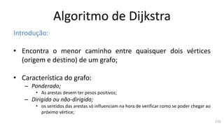 Algoritmo de Dijkstra
Introdução:
• Encontra o menor caminho entre quaisquer dois vértices
(origem e destino) de um grafo;
• Característica do grafo:
– Ponderado;
• As arestas devem ter pesos positivos;
– Dirigido ou não-dirigido;
• os sentidos das arestas só influenciam na hora de verificar como se poder chegar ao
próximo vértice;
132
 