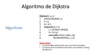 Algoritmo de Dijkstra
Algoritmo:
Dijkstra(G, w, s)
1 INICIALIZAÇÃO(G, s)
2 S = {}
3 Q = G.V
4 enquanto Q != {}
5 u = EXTRACT-MIN(Q)
6 S = S U {u}
7 para cada vértice v em u.adj
8 RELAXAMENTO(u, v, w)
Observações:
• O conjunto Q é implementado como uma fila de prioridade;
• O conjunto S não é realmente necessário, mas simplifica a análise
do algoritmo. 142
 