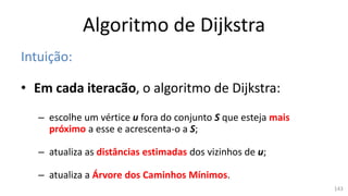 Algoritmo de Dijkstra
Intuição:
• Em cada iteracão, o algoritmo de Dijkstra:
– escolhe um vértice u fora do conjunto S que esteja mais
próximo a esse e acrescenta-o a S;
– atualiza as distâncias estimadas dos vizinhos de u;
– atualiza a Árvore dos Caminhos Mínimos.
143
 