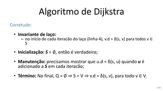 Algoritmo de Dijkstra
Corretude:
• Invariante de laço:
– no início de cada iteracão do laço (linha 4), v.d = δ(s, v) para todos v ∈
S
• Inicialização: S = ∅, então é verdadeiro;
• Manutenção: precisamos mostrar que u.d = δ(s, u) quando u é
adicionado a S em cada iteracão;
• Término: No final, Q = ∅ ⇒ S = V ⇒ v.d = δ(s, v), para todo v ∈ V.
148
 