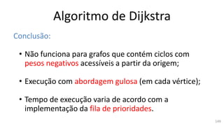 Algoritmo de Dijkstra
Conclusão:
• Não funciona para grafos que contém ciclos com
pesos negativos acessíveis a partir da origem;
• Execução com abordagem gulosa (em cada vértice);
• Tempo de execução varia de acordo com a
implementação da fila de prioridades.
149
 