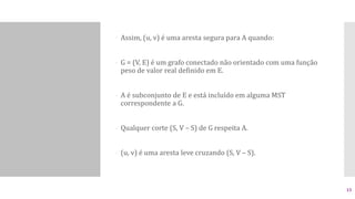  Assim, (u, v) é uma aresta segura para A quando:
- G = (V, E) é um grafo conectado não orientado com uma função
peso de valor real definido em E.
- A é subconjunto de E e está incluído em alguma MST
correspondente a G.
- Qualquer corte (S, V – S) de G respeita A.
- (u, v) é uma aresta leve cruzando (S, V – S).
15
 