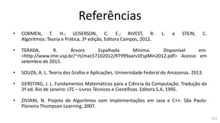Referências
• CORMEN, T. H.; LEISERSON, C. E.; RIVEST, R. L. e STEIN, C.
Algoritmos: Teoria e Prática, 3ª edição, Editora Campos, 2012.
• TERADA, R. Árvore Espalhada Mínima. Disponível em:
<http://www.ime.usp.br/~rt/mac57102012/RT999aarv1EspMin2012.pdf> Acesso em
setembro de 2015.
• SOUZA, A. L. Teoria dos Grafos e Aplicações. Universidade Federal do Amazonas. 2013.
• GERSTING, J. L. Fundamentos Matemáticos para a Ciência da Computação. Tradução da
3ª ed. Rio de Janeiro: LTC – Livros Técnicos e Científicos. Editora S.A, 1995.
• ZIVIANI, N. Projeto de Algoritmos com Implementações em Java e C++. São Paulo:
Pioneira Thompson Learning, 2007.
153
 