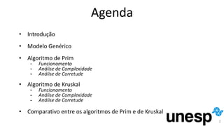 Agenda
• Introdução
• Modelo Genérico
• Algoritmo de Prim
- Funcionamento
- Análise de Complexidade
- Análise de Corretude
• Algoritmo de Kruskal
- Funcionamento
- Análise de Complexidade
- Análise de Corretude
• Comparativo entre os algoritmos de Prim e de Kruskal
2
 