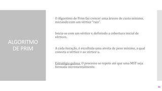 ALGORITMO
DE PRIM
 O Algoritmo de Prim faz crescer uma árvore de custo mínimo,
iniciando com um vértice “raiz”.
 Inicia-se com um vértice v, definindo a cobertura inicial de
vértices.
 A cada iteração, é escolhida uma aresta de peso mínimo, a qual
conecta o vértice v ao vértice u.
 Estratégia gulosa: O processo se repete até que uma MST seja
formada incrementalmente.
36
 