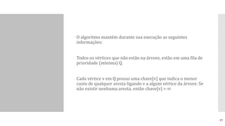  O algoritmo mantém durante sua execução as seguintes
informações:
- Todos os vértices que não estão na árvore, estão em uma fila de
prioridade (mínima) Q.
- Cada vértice v em Q possui uma chave[v] que indica o menor
custo de qualquer aresta ligando v a algum vértice da árvore. Se
não existir nenhuma aresta, então chave[v] = ∞
37
 