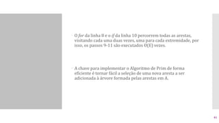  O for da linha 8 e o if da linha 10 percorrem todas as arestas,
visitando cada uma duas vezes, uma para cada extremidade, por
isso, os passos 9-11 são executados O(E) vezes.
 A chave para implementar o Algoritmo de Prim de forma
eficiente é tornar fácil a seleção de uma nova aresta a ser
adicionada à árvore formada pelas arestas em A.
41
 